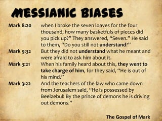 Messianic Biases
Mark 8:20   when I broke the seven loaves for the four
            thousand, how many basketfuls of pieces did
            you pick up?” They answered, “Seven.” He said
            to them, “Do you still not understand?”
Mark 9:32   But they did not understand what he meant and
            were afraid to ask him about it.
Mark 3:21   When his family heard about this, they went to
            take charge of him, for they said, “He is out of
            his mind.”
Mark 3:22   And the teachers of the law who came down
            from Jerusalem said, “He is possessed by
            Beelzebul! By the prince of demons he is driving
            out demons.”

                                        The Gospel of Mark
 