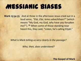 Messianic Biases
Mark 15:34-35 And at three in the afternoon Jesus cried out in a
             loud voice, “Eloi, Eloi, lema sabachthani?” (which
             means “My God, my God, why have you forsaken
             me?”). 35 When some of those standing near
             heard this, they said, “Listen, he’s calling Elijah.”



     What is Mark telling us very clearly in the passage?

                Who, then, does understand?



                                             The Gospel of Mark
 