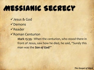 Messianic Secrecy
 Jesus & God
 Demons
 Reader
 Roman Centurion
    Mark 15:39 - When the centurion, who stood there in
    front of Jesus, saw how he died, he said, “Surely this
    man was the Son of God!”




                                                The Gospel of Mark
 