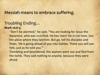 Messiah means to embrace suffering.

Troubling Ending…
Mark 16:6-9
  “Don’t be alarmed,” he said. “You are looking for Jesus the
  Nazarene, who was crucified. He has risen! He is not here. See
  the place where they laid him. But go, tell his disciples and
  Peter, ‘He is going ahead of you into Galilee. There you will see
  him, just as he told you.’”
  Trembling and bewildered, the women went out and fled from
  the tomb. They said nothing to anyone, because they were
  afraid.
 