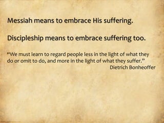 Messiah means to embrace His suffering.

Discipleship means to embrace suffering too.

“We must learn to regard people less in the light of what they
do or omit to do, and more in the light of what they suffer.”
                                             Dietrich Bonheoffer
 