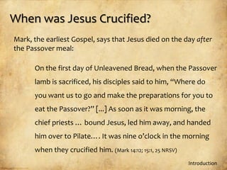 When was Jesus Crucified?
Mark, the earliest Gospel, says that Jesus died on the day after
the Passover meal:

      On the first day of Unleavened Bread, when the Passover
      lamb is sacrificed, his disciples said to him, “Where do
      you want us to go and make the preparations for you to
      eat the Passover?” [...] As soon as it was morning, the
      chief priests … bound Jesus, led him away, and handed
      him over to Pilate…. It was nine o’clock in the morning
      when they crucified him. (Mark 14:12; 15:1, 25 NRSV)
                                                             Introduction
 