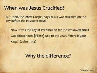 When was Jesus Crucified?
But John, the latest Gospel, says Jesus was crucified on the
day before the Passover meal:

   Now it was the day of Preparation for the Passover; and it
   was about noon. [Pilate] said to the Jews, “Here is your
   King!” (John 19:14)



              Why the difference?

                                                       Introduction
 
