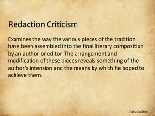 Redaction Criticism
Examines the way the various pieces of the tradition
have been assembled into the final literary composition
by an author or editor. The arrangement and
modification of these pieces reveals something of the
author’s intension and the means by which he hoped to
achieve them.




                                                Introduction
 