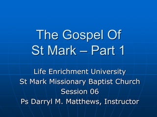 The Gospel Of St Mark – Part 1 Life Enrichment University St Mark Missionary Baptist Church Session 06 Ps Darryl M. Matthews, Instructor 