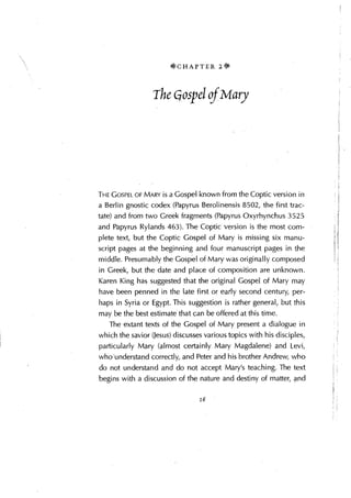 *CHAPTER 2*


                  The Gospel of Mary




THE GOSPEL OF MARY is a Gospel known from the Coptic version in
a Berlin gnostic codex (Papyrus Berolinensis 8502, the first trac-
tate) and from two Greek fragments (Papyrus Oxyrhynchus 3525
and Papyrus Rylands 463). The Coptic version is the most com-
plete text, but the Coptic Gospel of Mary is missing six manu-
script pages at the beginning and four manuscript pages in the
middle. Presumably the Gospel of Mary was originally composed
in Greek, but the date and place of composition are unknown.
Karen King has suggested that the original Gospel of Mary may
have been penned in the late first or early second century, per-
haps in Syria or Egypt. This suggestion is rather general, but this
may be the best estimate that can be offered at this time.
   The extant texts of the Gospel of Mary present a dialogue in
which the savior (Jesus) discusses various topics with his disciples,
particularly Mary (almost certainly Mary Magdalene) and Levi,
who'understand correctly,. and Peter and his brother Andrew, who
do not understand and do not accept Mary's teaching. The text
begins with a discussion of the nature and destiny of matter, and

                                 16
 