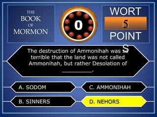 WORT
H
POINT
S
5109876543210
THE
BOOK
OF
MORMON
The destruction of Ammonihah was so
terrible that the land was not called
Ammonihah, but rather Desolation of
_________.
A. SODOM
B. SINNERS
C. AMMONIHAH
D. NEHORSD. NEHORS
 