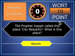 WORT
H
POINT
S
10109876543210
Doctrine
&
Covenants
The Prophet Joseph called this
place ‘City Beautiful’. What is this
place?
Nauvoo
 