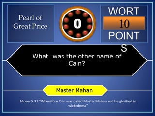 WORT
H
POINT
S
10109876543210
Pearl of
Great Price
What was the other name of
Cain?
Master Mahan
Moses 5:31 “Wherefore Cain was called Master Mahan and he glorified in
wickedness”
 