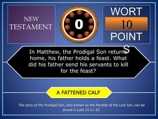 WORT
H
POINT
S
10109876543210
NEW
TESTAMENT
In Matthew, the Prodigal Son returns
home, his father holds a feast. What
did his father send his servants to kill
for the feast?
A FATTENED CALF
The story of the Prodigal Son, also known as the Parable of the Lost Son, can be
found in Luke 15:11-32.
 