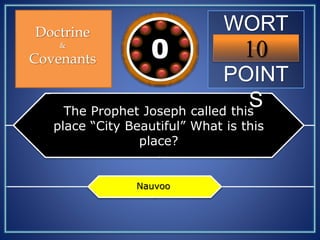 WORT
H
POINT
S
10109876543210
Doctrine
&
Covenants
The Prophet Joseph called this
place “City Beautiful” What is this
place?
Nauvoo
 