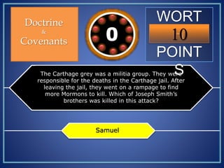 WORT
H
POINT
S
10109876543210
Doctrine
&
Covenants
The Carthage grey was a militia group. They were
responsible for the deaths in the Carthage jail. After
leaving the jail, they went on a rampage to find
more Mormons to kill. Which of Joseph Smith’s
brothers was killed in this attack?
Samuel
 