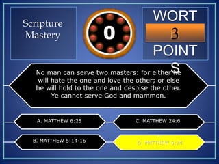 WORT
H
POINT
S
3109876543210
No man can serve two masters: for either he
will hate the one and love the other; or else
he will hold to the one and despise the other.
Ye cannot serve God and mammon.
A. MATTHEW 6:25
B. MATTHEW 5:14-16
C. MATTHEW 24:6
D. MATTHEW 6:24D. MATTHEW 6:24
Scripture
Mastery
 