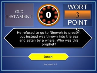 WORT
H
POINT
S
3109876543210
OLD
TESTAMENT
He refused to go to Nineveh to preach;
but instead was thrown into the sea
and eaten by a whale. Who was this
prophet?
Jonah
See Jonah 1:2
 