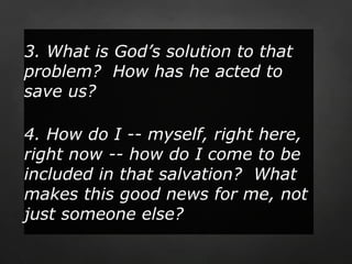 3. What is God’s solution to that
problem? How has he acted to
save us?

4. How do I -- myself, right here,
right now -- how do I come to be
included in that salvation? What
makes this good news for me, not
just someone else?
 