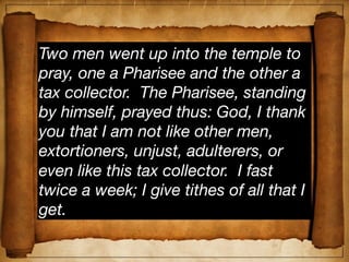 Two men went up into the temple to
pray, one a Pharisee and the other a
tax collector. The Pharisee, standing
by himself, prayed thus: God, I thank
you that I am not like other men,
extortioners, unjust, adulterers, or
even like this tax collector. I fast
twice a week; I give tithes of all that I
get.
 