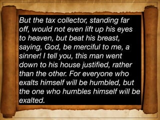 But the tax collector, standing far
off, would not even lift up his eyes
to heaven, but beat his breast,
saying, God, be merciful to me, a
sinner! I tell you, this man went
down to his house justiﬁed, rather
than the other. For everyone who
exalts himself will be humbled, but
the one who humbles himself will be
exalted.
 