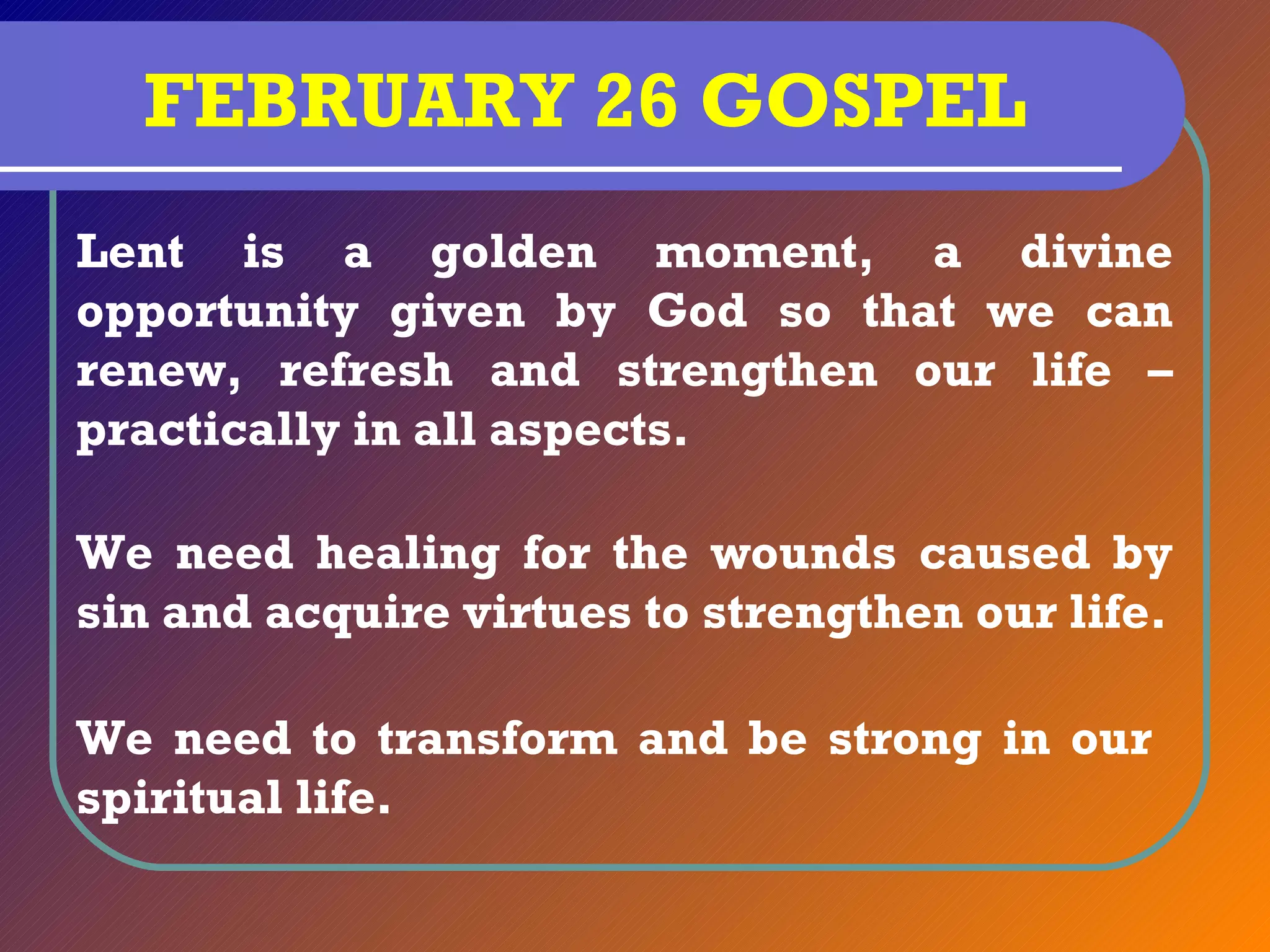 FEBRUARY 26 GOSPEL
Lent is a golden moment, a divine
opportunity given by God so that we can
renew, refresh and strengthen our life –
practically in all aspects.

We need healing for the wounds caused by
sin and acquire virtues to strengthen our life.

We need to transform and be strong in our
spiritual life.
 