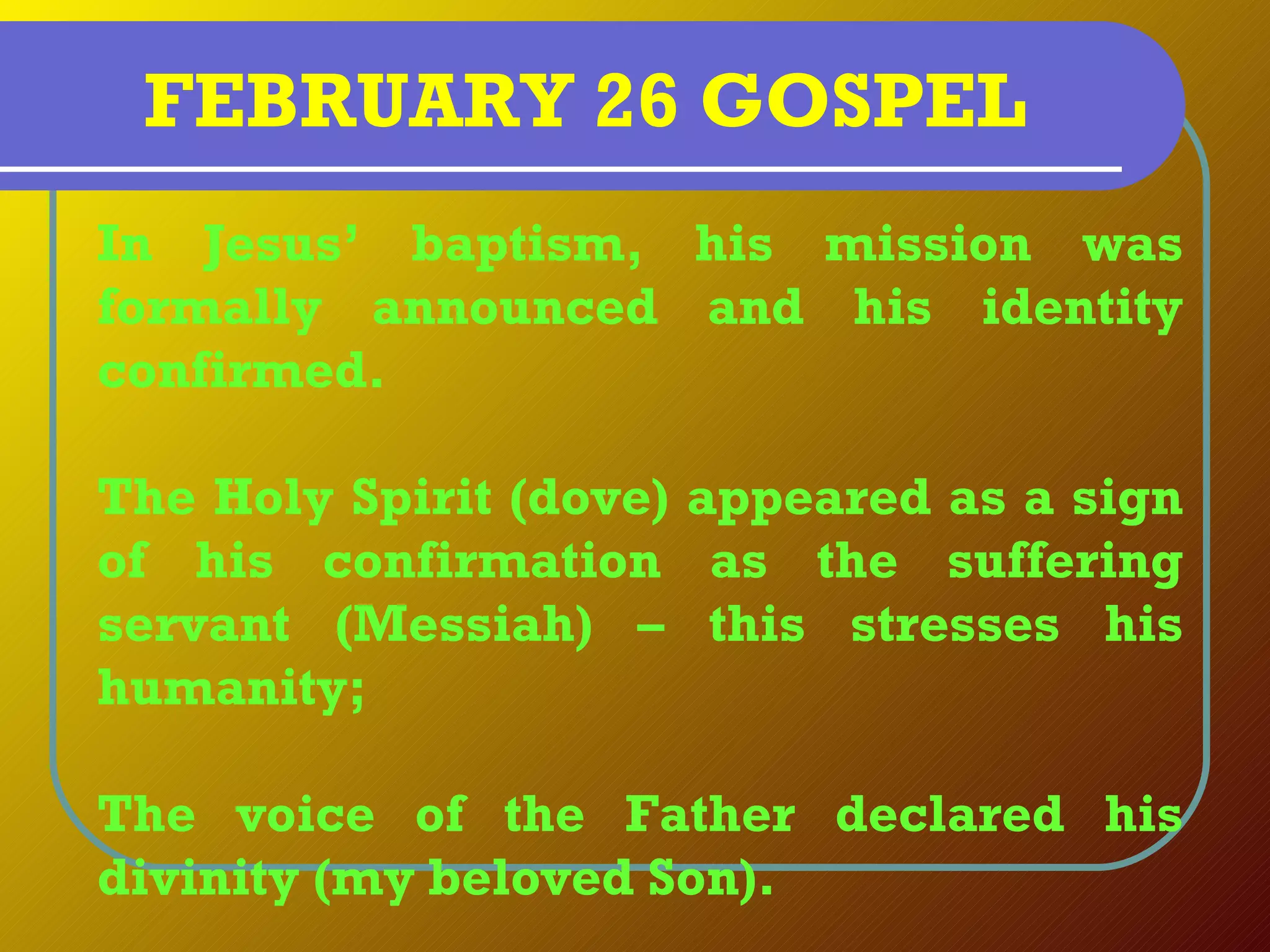 FEBRUARY 26 GOSPEL
In Jesus’ baptism, his mission was
formally announced and his identity
confirmed.

The Holy Spirit (dove) appeared as a sign
of his confirmation as the suffering
servant (Messiah) – this stresses his
humanity;

The voice of the Father declared his
divinity (my beloved Son).
 