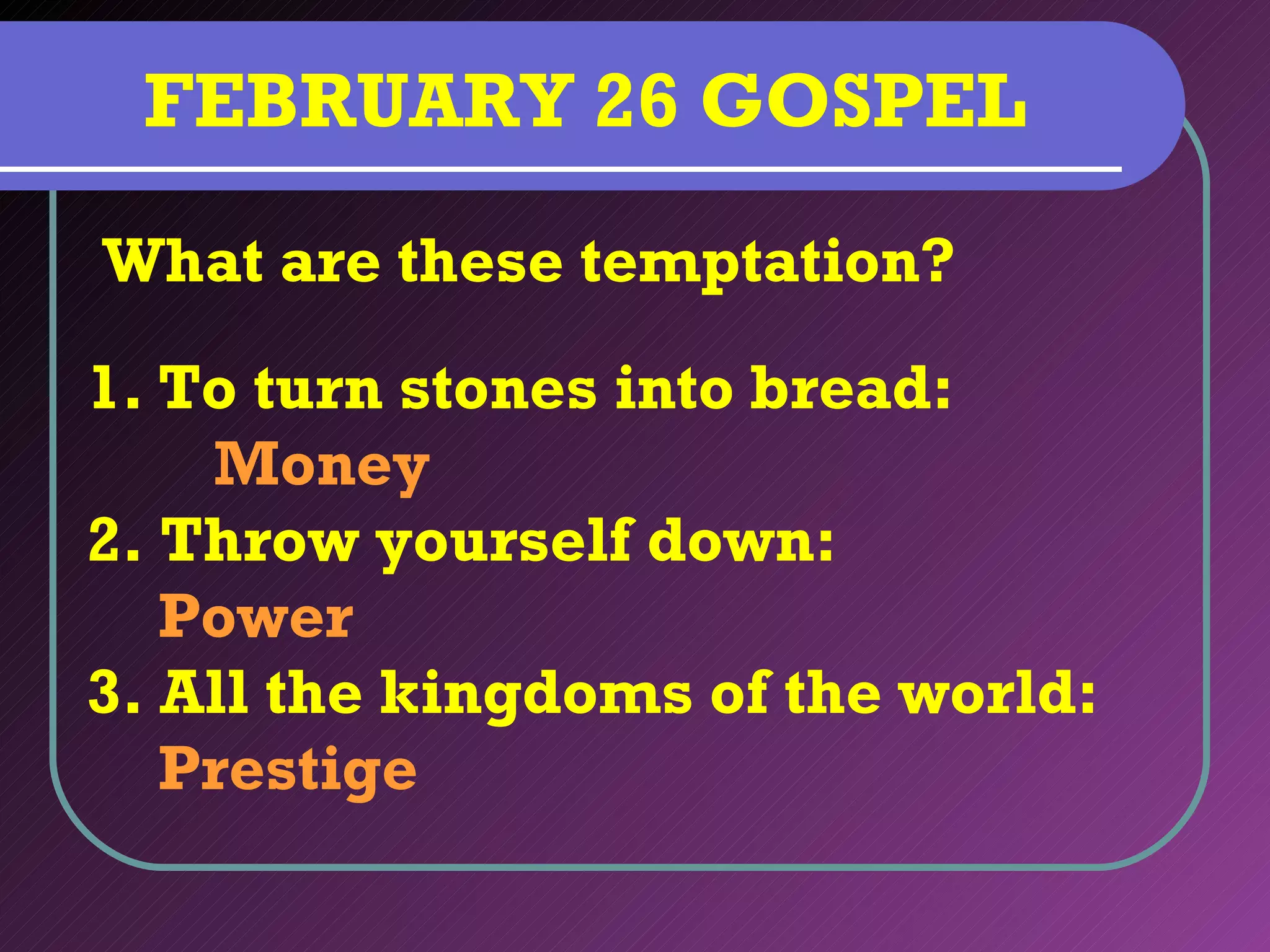 FEBRUARY 26 GOSPEL
What are these temptation?

1. To turn stones into bread:
    Money
2. Throw yourself down:
   Power
3. All the kingdoms of the world:
   Prestige
 