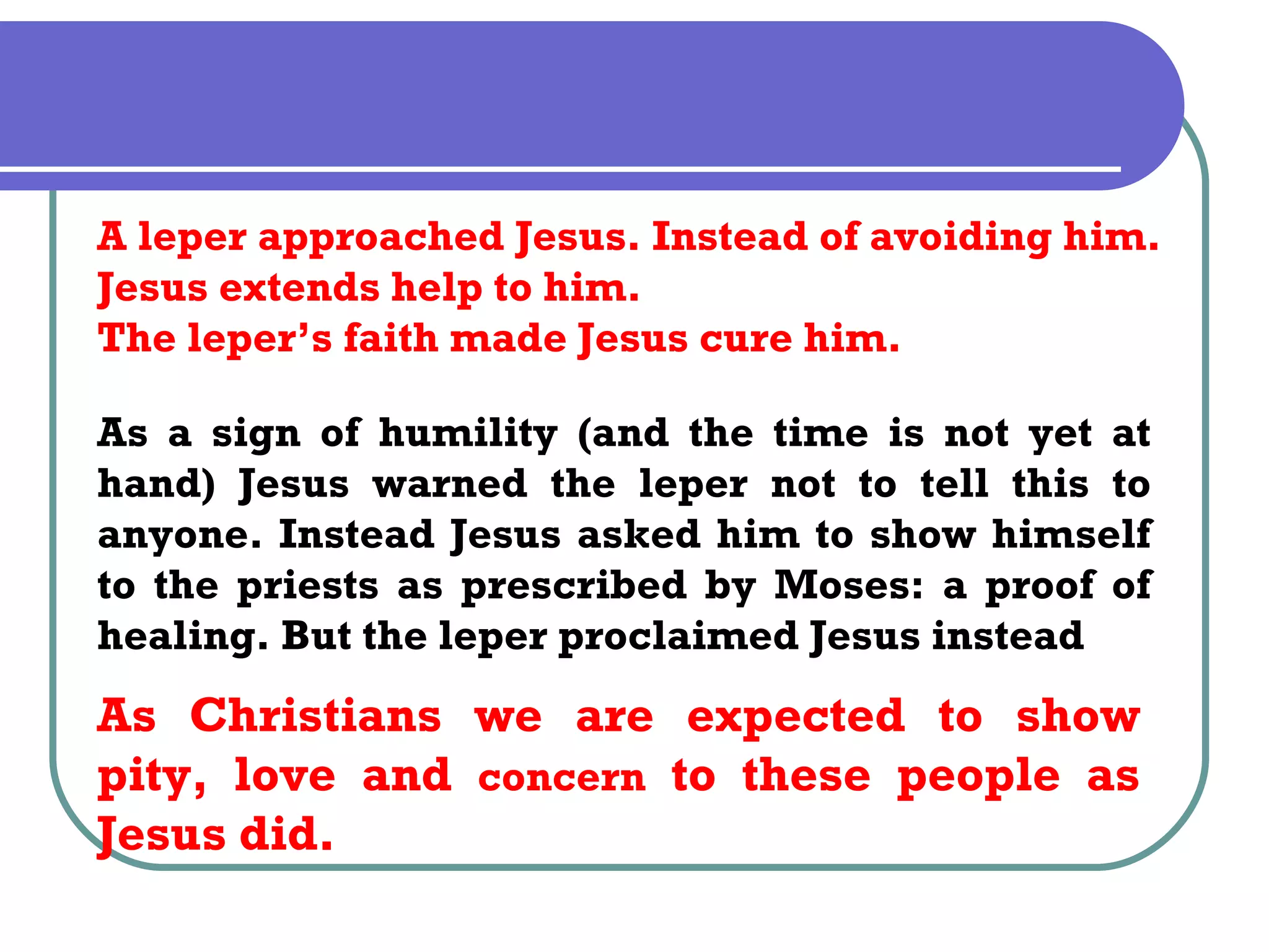 A leper approached Jesus. Instead of avoiding him.
Jesus extends help to him.
The leper’s faith made Jesus cure him.

As a sign of humility (and the time is not yet at
hand) Jesus warned the leper not to tell this to
anyone. Instead Jesus asked him to show himself
to the priests as prescribed by Moses: a proof of
healing. But the leper proclaimed Jesus instead
As Christians we are expected to show
pity, love and concern to these people as
Jesus did.
 