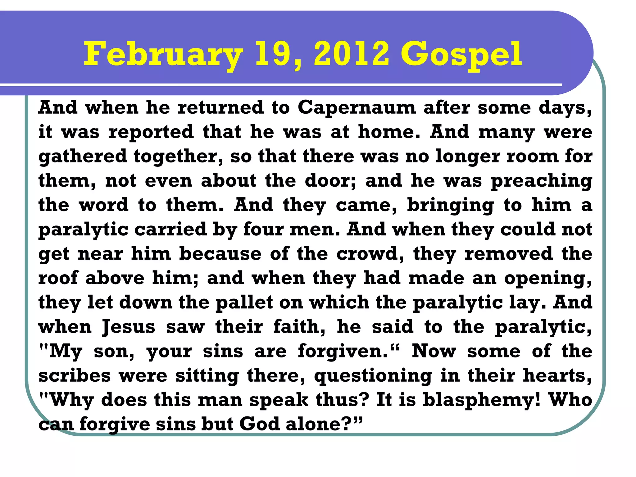 February 19, 2012 Gospel
And when he returned to Capernaum after some days,
it was reported that he was at home. And many were
gathered together, so that there was no longer room for
them, not even about the door; and he was preaching
the word to them. And they came, bringing to him a
paralytic carried by four men. And when they could not
get near him because of the crowd, they removed the
roof above him; and when they had made an opening,
they let down the pallet on which the paralytic lay. And
when Jesus saw their faith, he said to the paralytic,
"My son, your sins are forgiven.“ Now some of the
scribes were sitting there, questioning in their hearts,
"Why does this man speak thus? It is blasphemy! Who
can forgive sins but God alone?”
 