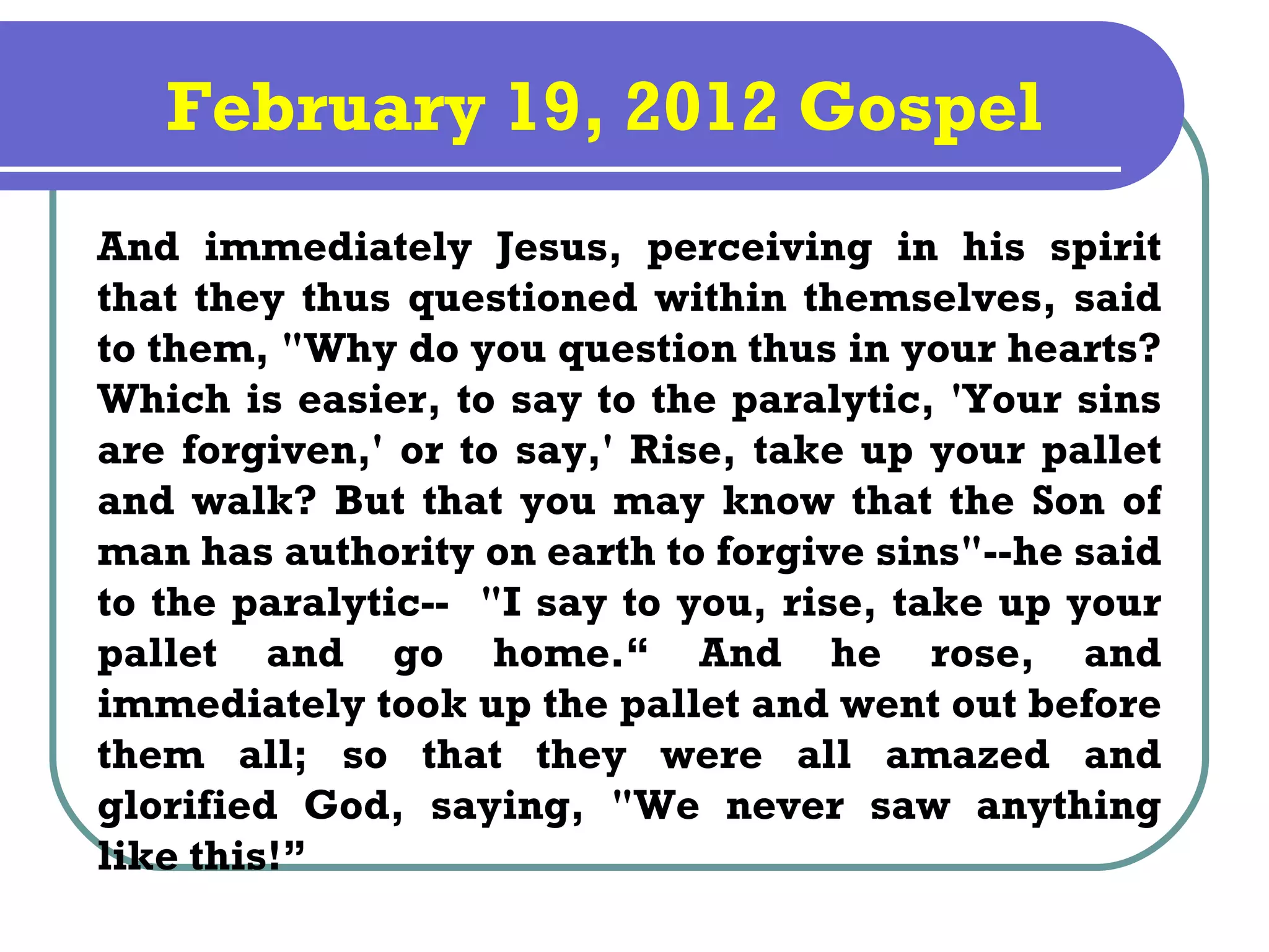 February 19, 2012 Gospel
And immediately Jesus, perceiving in his spirit
that they thus questioned within themselves, said
to them, "Why do you question thus in your hearts?
Which is easier, to say to the paralytic, 'Your sins
are forgiven,' or to say,' Rise, take up your pallet
and walk? But that you may know that the Son of
man has authority on earth to forgive sins"--he said
to the paralytic-- "I say to you, rise, take up your
pallet and go home.“ And he rose, and
immediately took up the pallet and went out before
them all; so that they were all amazed and
glorified God, saying, "We never saw anything
like this!”
 