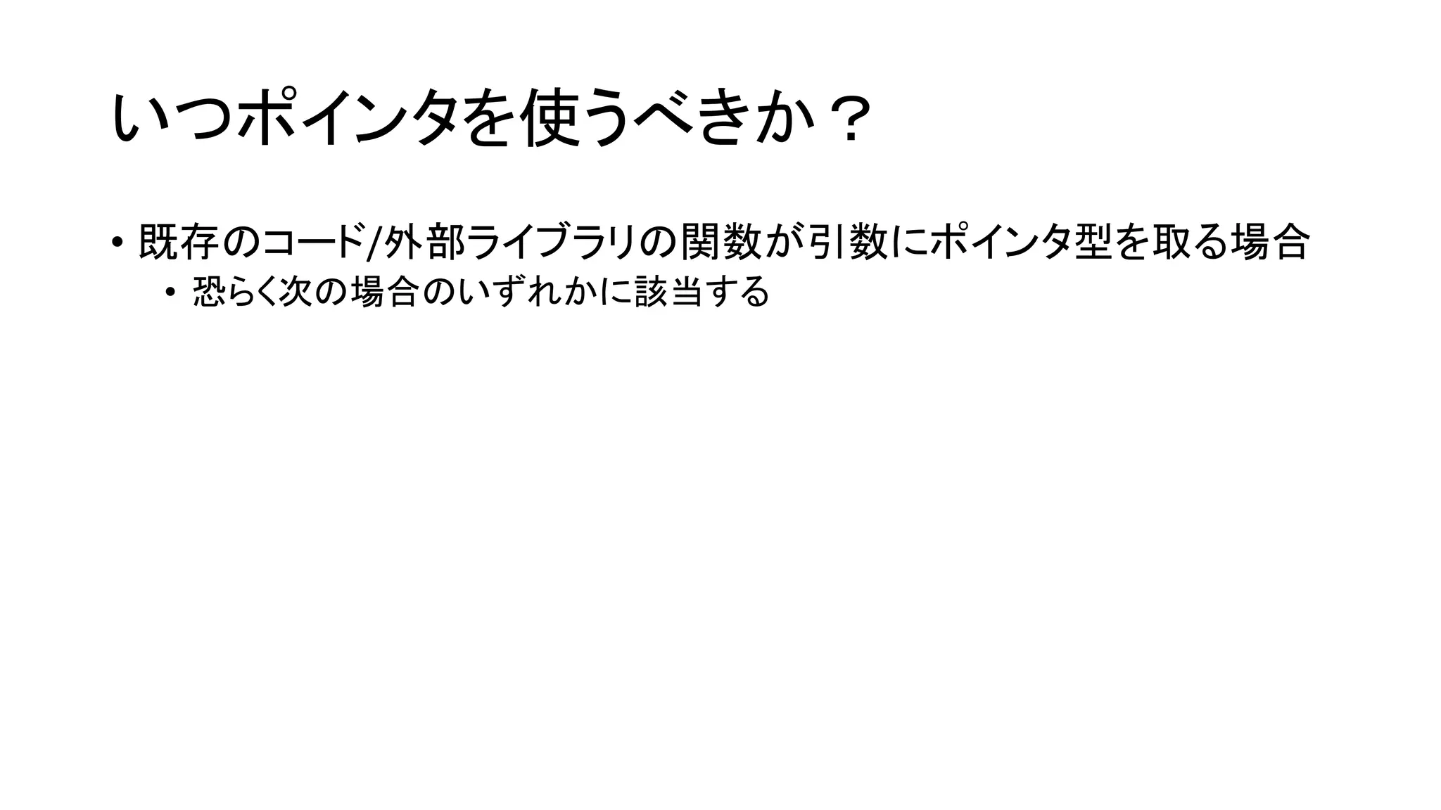 いつポインタを使うべきか？
• 既存のコード/外部ライブラリの関数が引数にポインタ型を取る場合
• 恐らく次の場合のいずれかに該当する
 
