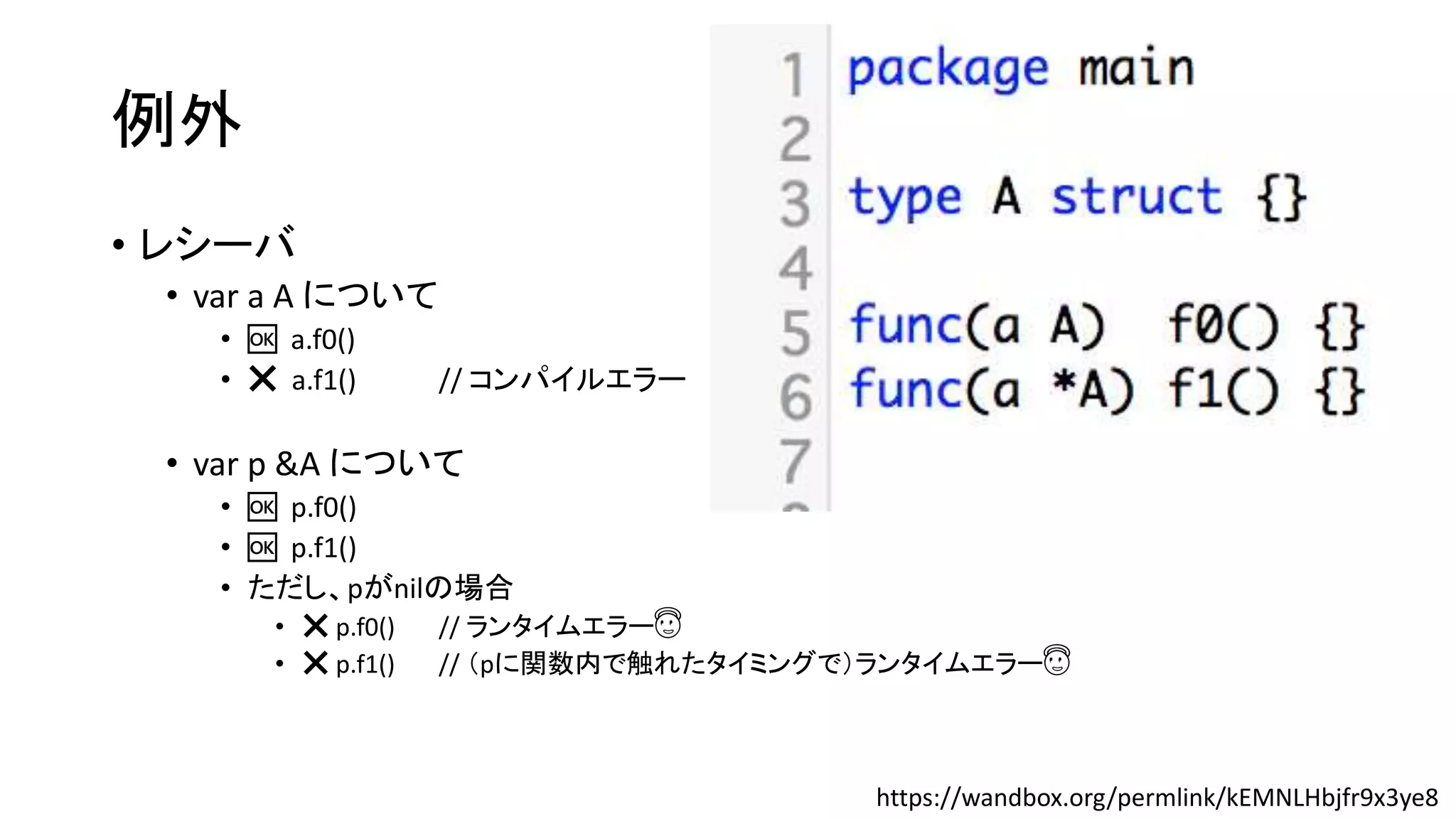 例外
• レシーバ
• var a A について
• 🆗 a.f0()
• ❌ a.f1() // コンパイルエラー
• var p &A について
• 🆗 p.f0()
• 🆗 p.f1()
• ただし、pがnilの場合
• ❌ p.f0() // ランタイムエラー😇
• ❌ p.f1() // （pに関数内で触れたタイミングで）ランタイムエラー😇
https://wandbox.org/permlink/kEMNLHbjfr9x3ye8
 