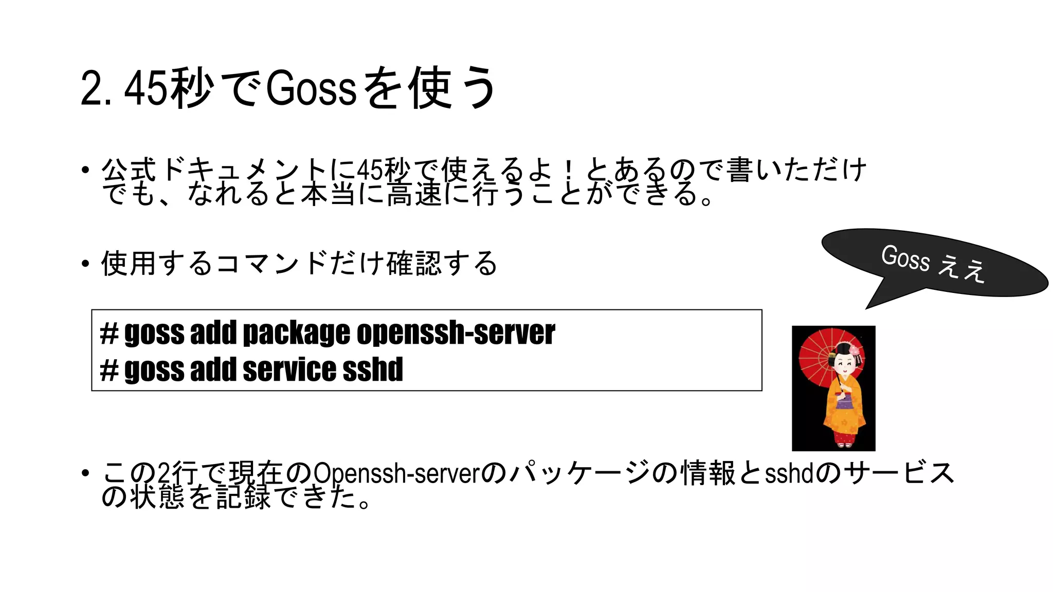 • 公式ドキュメントに45秒で使えるよ！とあるので書いただけ
でも、なれると本当に高速に行うことができる。
• 使用するコマンドだけ確認する
• この2行で現在のOpenssh-serverのパッケージの情報とsshdのサービス
の状態を記録できた。
# goss add package openssh-server
# goss add service sshd
2. 45秒でGossを使う
 