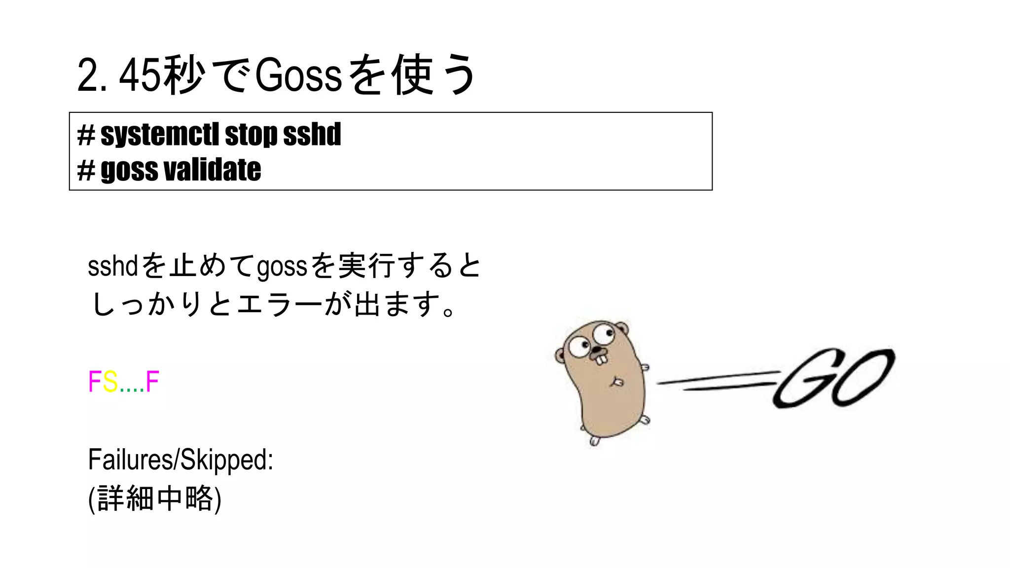 sshdを止めてgossを実行すると
しっかりとエラーが出ます。
FS....F
Failures/Skipped:
(詳細中略)
# systemctl stop sshd
# goss validate
2. 45秒でGossを使う
 