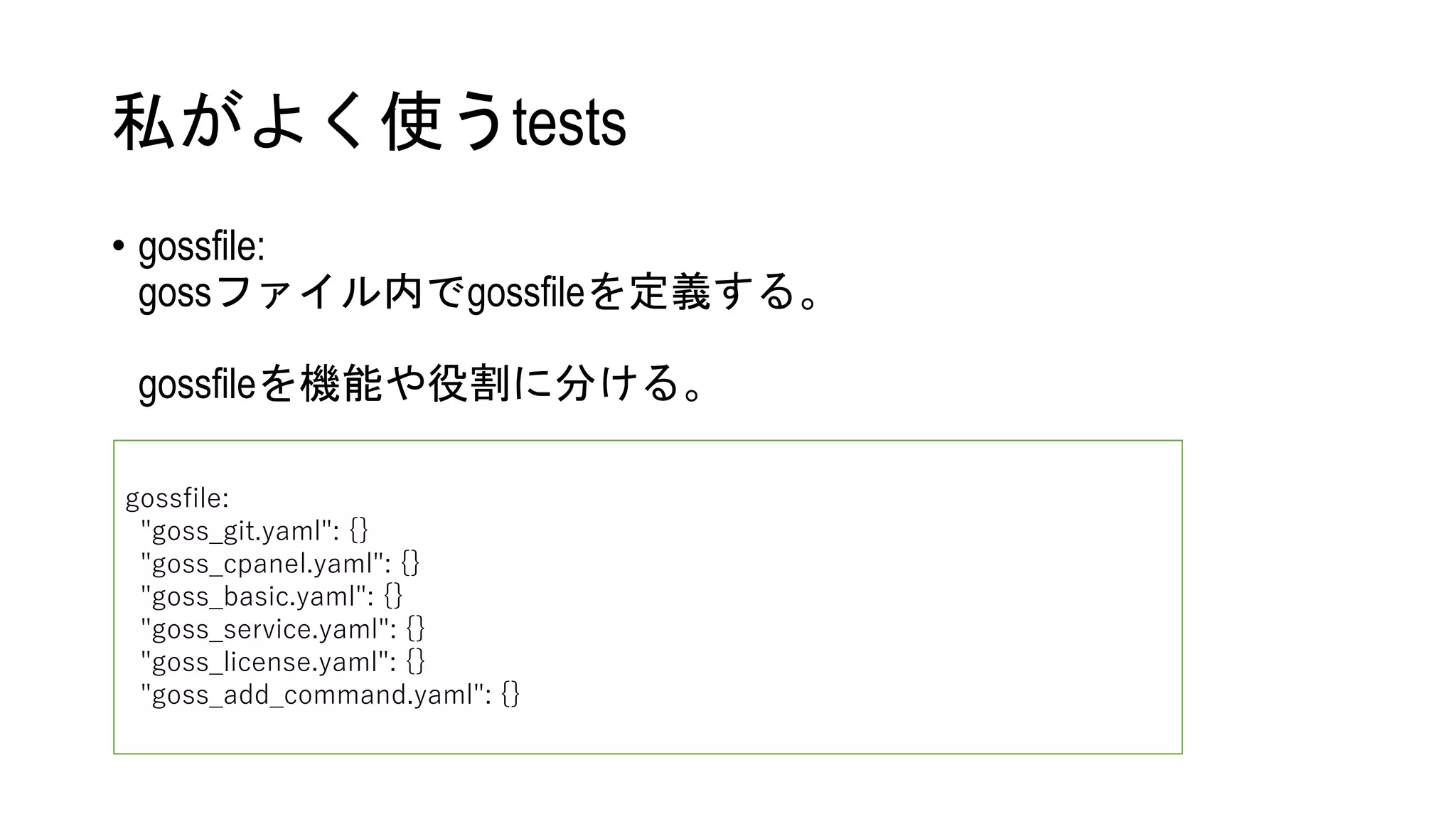 私がよく使うtests
• gossfile:
gossファイル内でgossfileを定義する。
gossfileを機能や役割に分ける。
gossfile:
"goss_git.yaml": {}
"goss_cpanel.yaml": {}
"goss_basic.yaml": {}
"goss_service.yaml": {}
"goss_license.yaml": {}
"goss_add_command.yaml": {}
 