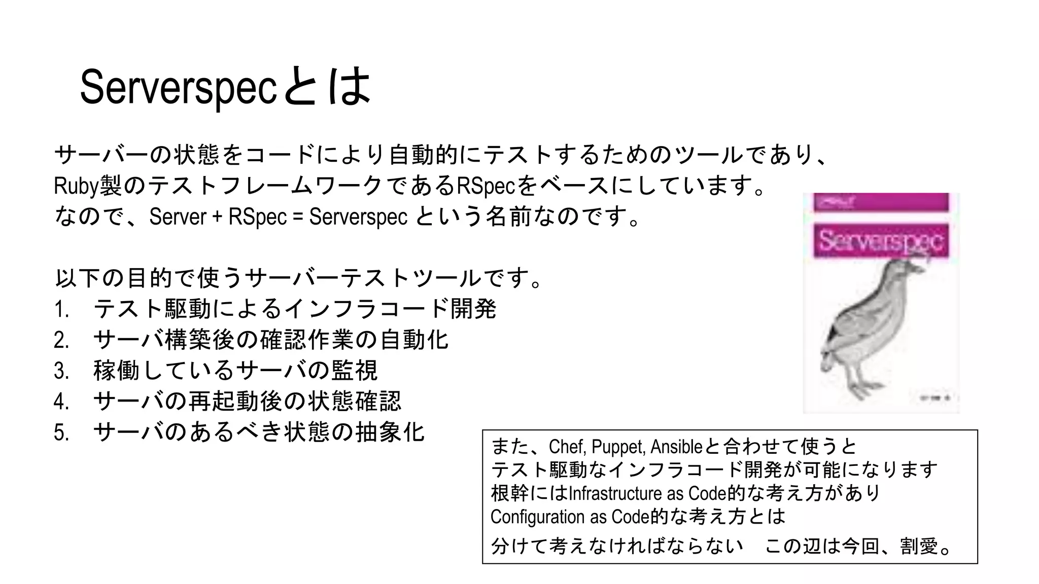 Serverspecとは
サーバーの状態をコードにより自動的にテストするためのツールであり、
Ruby製のテストフレームワークであるRSpecをベースにしています。
なので、Server + RSpec = Serverspec という名前なのです。
以下の目的で使うサーバーテストツールです。
1. テスト駆動によるインフラコード開発
2. サーバ構築後の確認作業の自動化
3. 稼働しているサーバの監視
4. サーバの再起動後の状態確認
5. サーバのあるべき状態の抽象化
また、Chef, Puppet, Ansibleと合わせて使うと
テスト駆動なインフラコード開発が可能になります
根幹にはInfrastructure as Code的な考え方があり
Configuration as Code的な考え方とは
分けて考えなければならない この辺は今回、割愛。
 