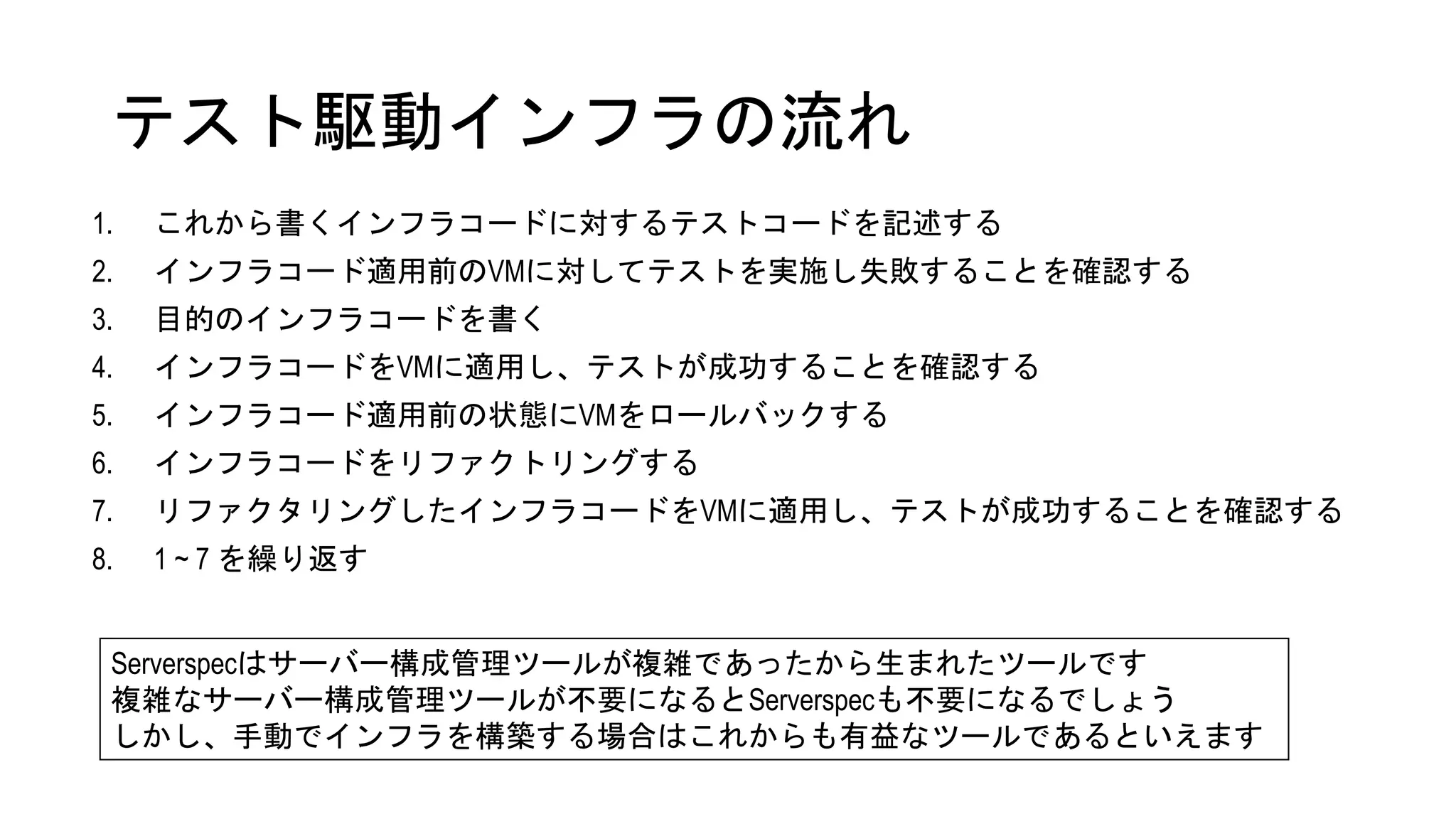 テスト駆動インフラの流れ
1. これから書くインフラコードに対するテストコードを記述する
2. インフラコード適用前のVMに対してテストを実施し失敗することを確認する
3. 目的のインフラコードを書く
4. インフラコードをVMに適用し、テストが成功することを確認する
5. インフラコード適用前の状態にVMをロールバックする
6. インフラコードをリファクトリングする
7. リファクタリングしたインフラコードをVMに適用し、テストが成功することを確認する
8. 1 ~ 7 を繰り返す
Serverspecはサーバー構成管理ツールが複雑であったから生まれたツールです
複雑なサーバー構成管理ツールが不要になるとServerspecも不要になるでしょう
しかし、手動でインフラを構築する場合はこれからも有益なツールであるといえます
 
