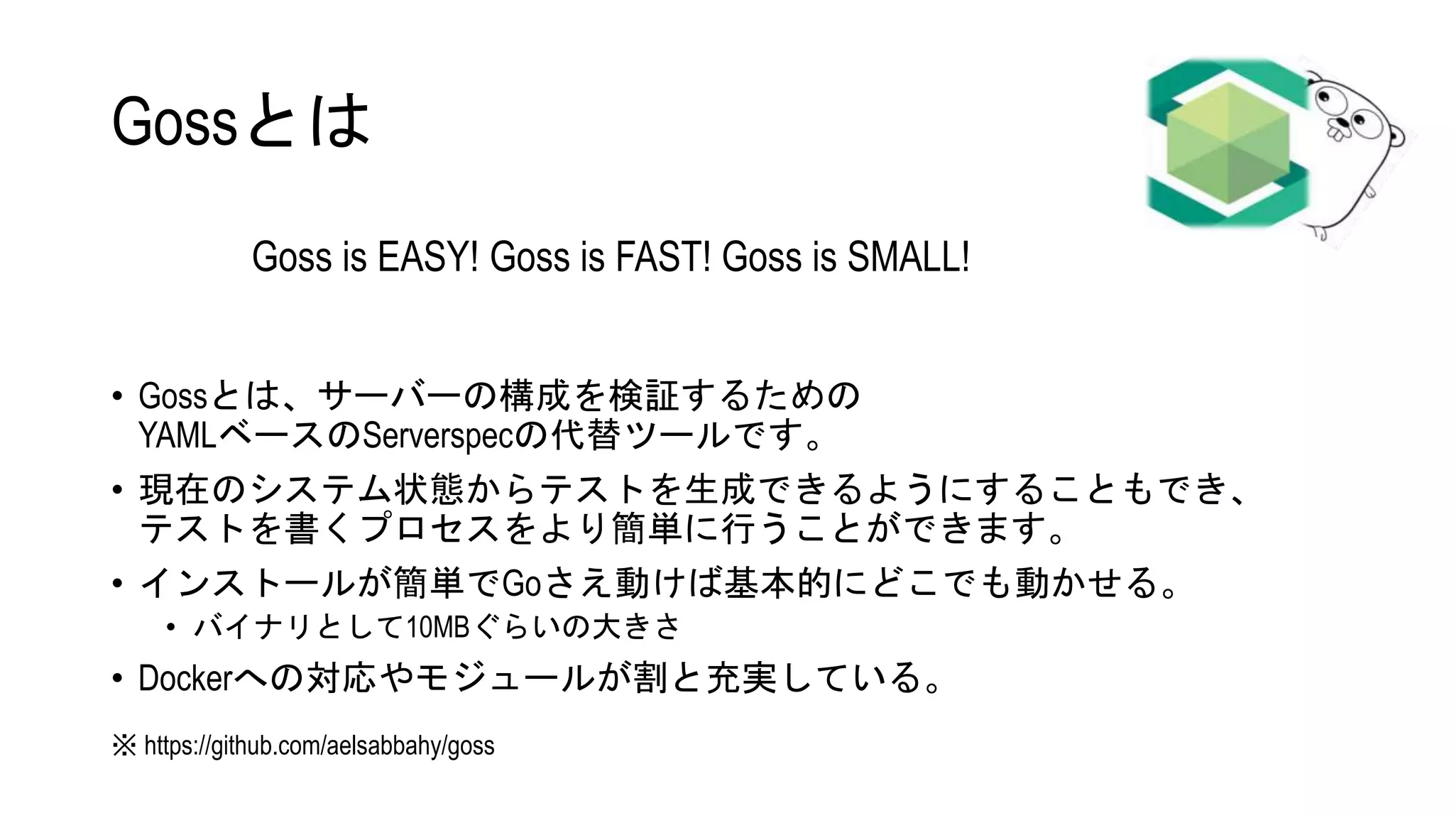 Gossとは
• Gossとは、サーバーの構成を検証するための
YAMLベースのServerspecの代替ツールです。
• 現在のシステム状態からテストを生成できるようにすることもでき、
テストを書くプロセスをより簡単に行うことができます。
• インストールが簡単でGoさえ動けば基本的にどこでも動かせる。
• バイナリとして10MBぐらいの大きさ
• Dockerへの対応やモジュールが割と充実している。
Goss is EASY! Goss is FAST! Goss is SMALL!
※ https://github.com/aelsabbahy/goss
 