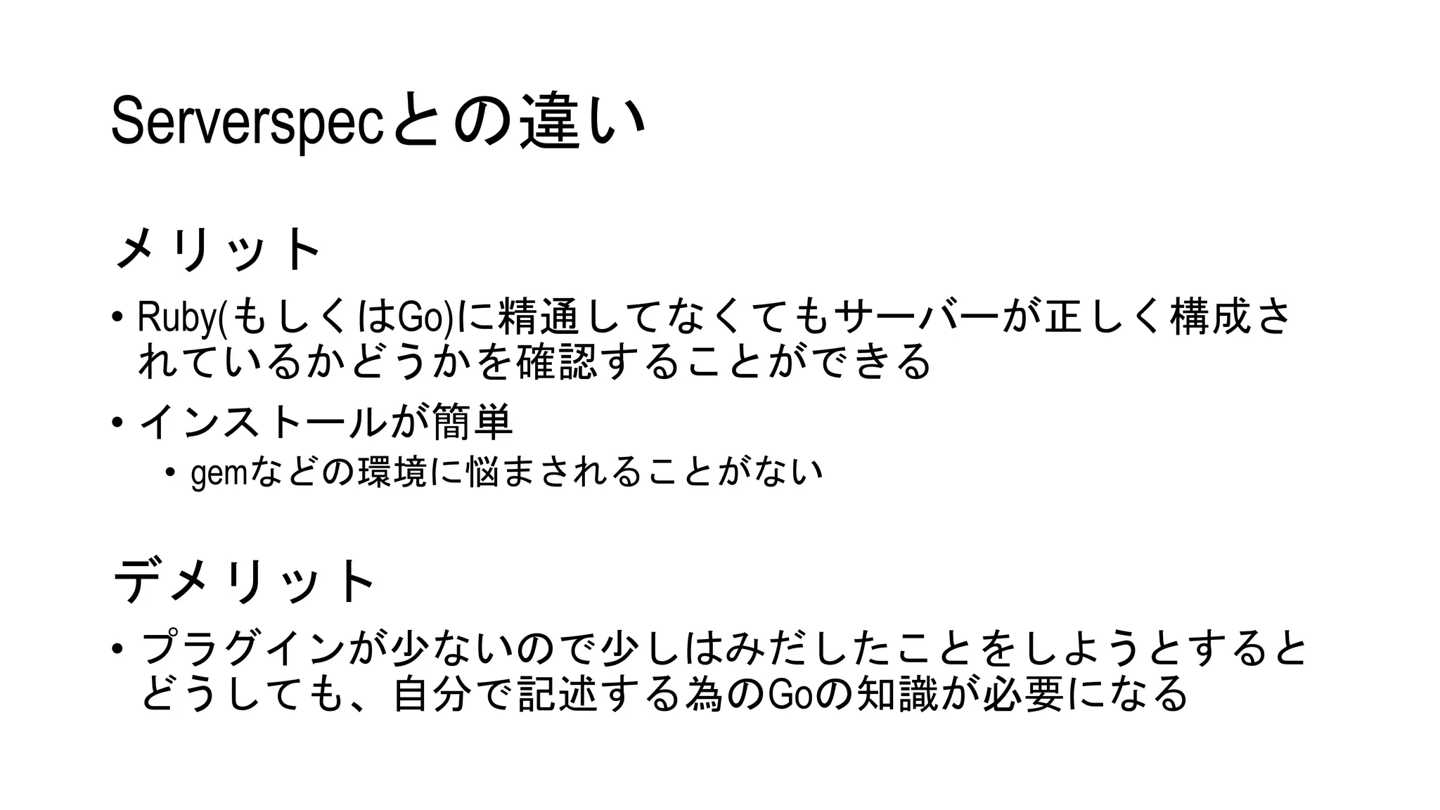 Serverspecとの違い
メリット
• Ruby(もしくはGo)に精通してなくてもサーバーが正しく構成さ
れているかどうかを確認することができる
• インストールが簡単
• gemなどの環境に悩まされることがない
デメリット
• プラグインが少ないので少しはみだしたことをしようとすると
どうしても、自分で記述する為のGoの知識が必要になる
 