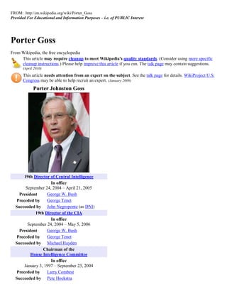 FROM: http://en.wikipedia.org/wiki/Porter_Goss
Provided For Educational and Information Purposes – i.e. of PUBLIC Interest




Porter Goss
From Wikipedia, the free encyclopedia
     This article may require cleanup to meet Wikipedia's quality standards. (Consider using more specific
     cleanup instructions.) Please help improve this article if you can. The talk page may contain suggestions.
      (April 2010)
      This article needs attention from an expert on the subject. See the talk page for details. WikiProject U.S.
      Congress may be able to help recruit an expert. (January 2009)
            Porter Johnston Goss




      19th Director of Central Intelligence
                    In office
       September 24, 2004 – April 21, 2005
    President     George W. Bush
  Preceded by     George Tenet
  Succeeded by John Negroponte (as DNI)
            19th Director of the CIA
                    In office
        September 24, 2004 – May 5, 2006
    President     George W. Bush
  Preceded by     George Tenet
  Succeeded by Michael Hayden
                Chairman of the
          House Intelligence Committee
                    In office
      January 3, 1997 – September 23, 2004
  Preceded by     Larry Combest
  Succeeded by Pete Hoekstra
 