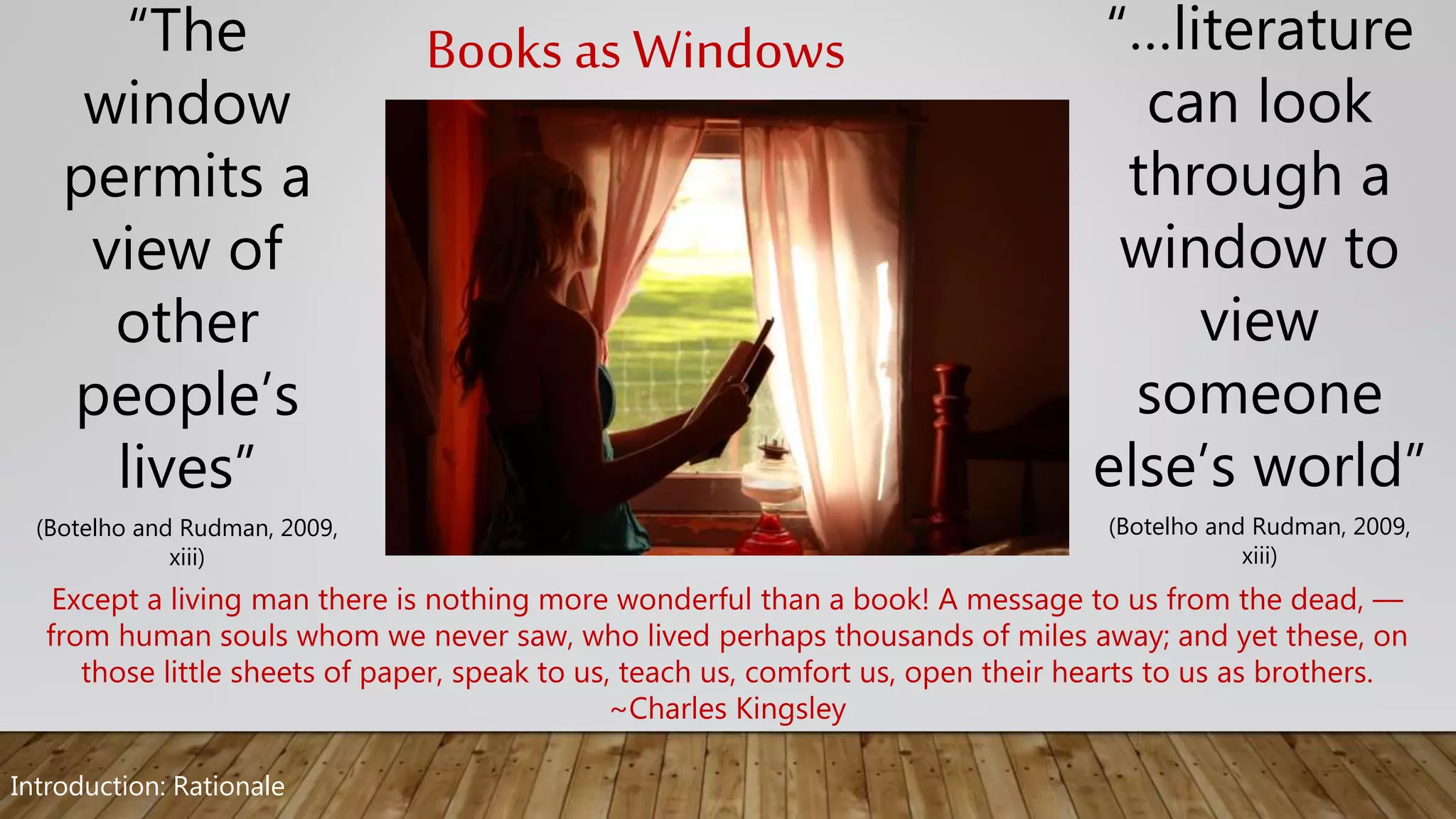 “…literature
can look
through a
window to
view
someone
else’s world”
(Botelho and Rudman, 2009,
xiii)
“The
window
permits a
view of
other
people’s
lives”
(Botelho and Rudman, 2009,
xiii)
Books as Windows
Except a living man there is nothing more wonderful than a book! A message to us from the dead, —
from human souls whom we never saw, who lived perhaps thousands of miles away; and yet these, on
those little sheets of paper, speak to us, teach us, comfort us, open their hearts to us as brothers.
~Charles Kingsley
Introduction: Rationale
 