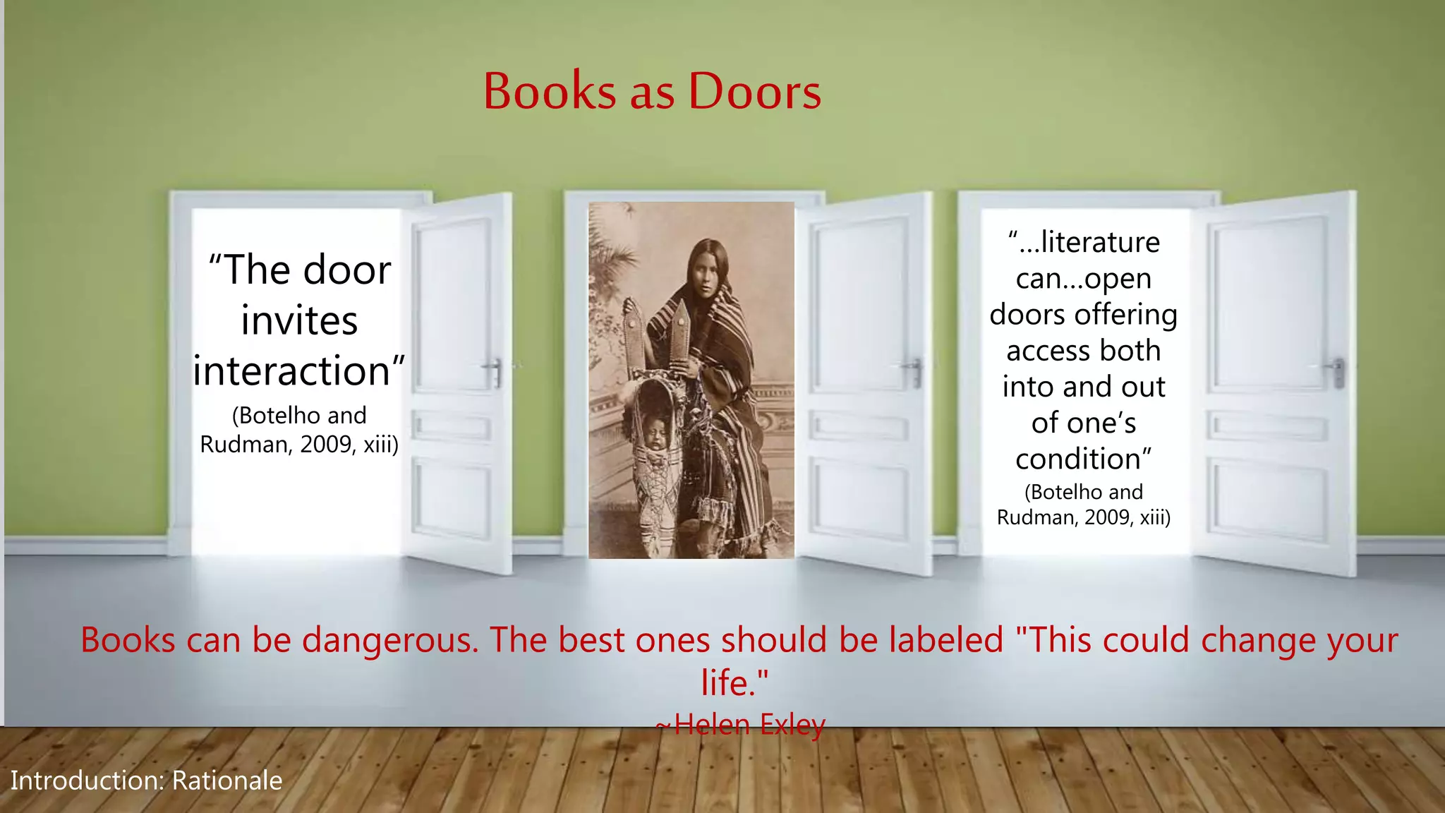 Books can be dangerous. The best ones should be labeled "This could change your
life."
~Helen Exley
“…literature
can…open
doors offering
access both
into and out
of one’s
condition”
(Botelho and
Rudman, 2009, xiii)
“The door
invites
interaction”
(Botelho and
Rudman, 2009, xiii)
Books as Doors
Introduction: Rationale
 