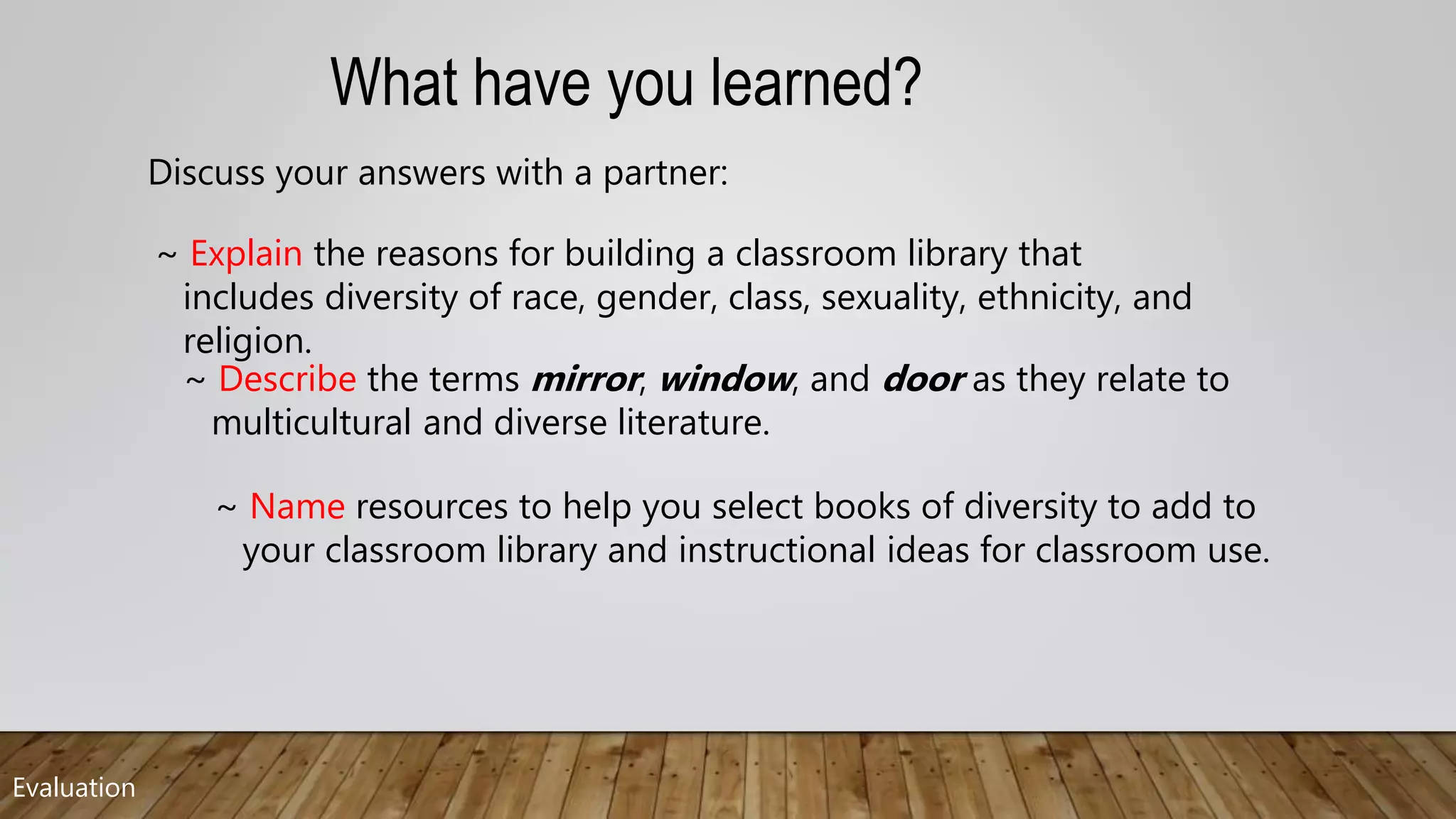 Evaluation
~ Name resources to help you select books of diversity to add to
your classroom library and instructional ideas for classroom use.
~ Describe the terms mirror, window, and door as they relate to
multicultural and diverse literature.
~ Explain the reasons for building a classroom library that
includes diversity of race, gender, class, sexuality, ethnicity, and
religion.
What have you learned?
Discuss your answers with a partner:
 