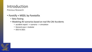 Introduction
Previous Research
• Foretify + MSDL by Foretellix
• Beta Testing
• Modeling AV scenarios based on real-life CAV Accidents
• accident report --> scenario --> simulation
• General-case + modular
• IEEE IV 2021
 