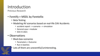 Introduction
Previous Research
• Foretify + MSDL by Foretellix
• Beta Testing
• Modeling AV scenarios based on real-life CAV Accidents
• accident report --> scenario --> simulation
• General-case + modular
• IEEE IV 2021
• Observations
• Black box scenarios
• Parameters + Outcome
• Run in batches
• Lots of them are uneventful/uninteresting.
 