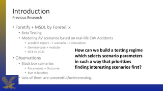 Introduction
Previous Research
• Foretify + MSDL by Foretellix
• Beta Testing
• Modeling AV scenarios based on real-life CAV Accidents
• accident report --> scenario --> simulation
• General-case + modular
• IEEE IV 2021
• Observations
• Black box scenarios
• Parameters + Outcome
• Run in batches
• Lots of them are uneventful/uninteresting.
How can we build a testing regime
which selects scenario parameters
in such a way that prioritizes
finding interesting scenarios first?
 