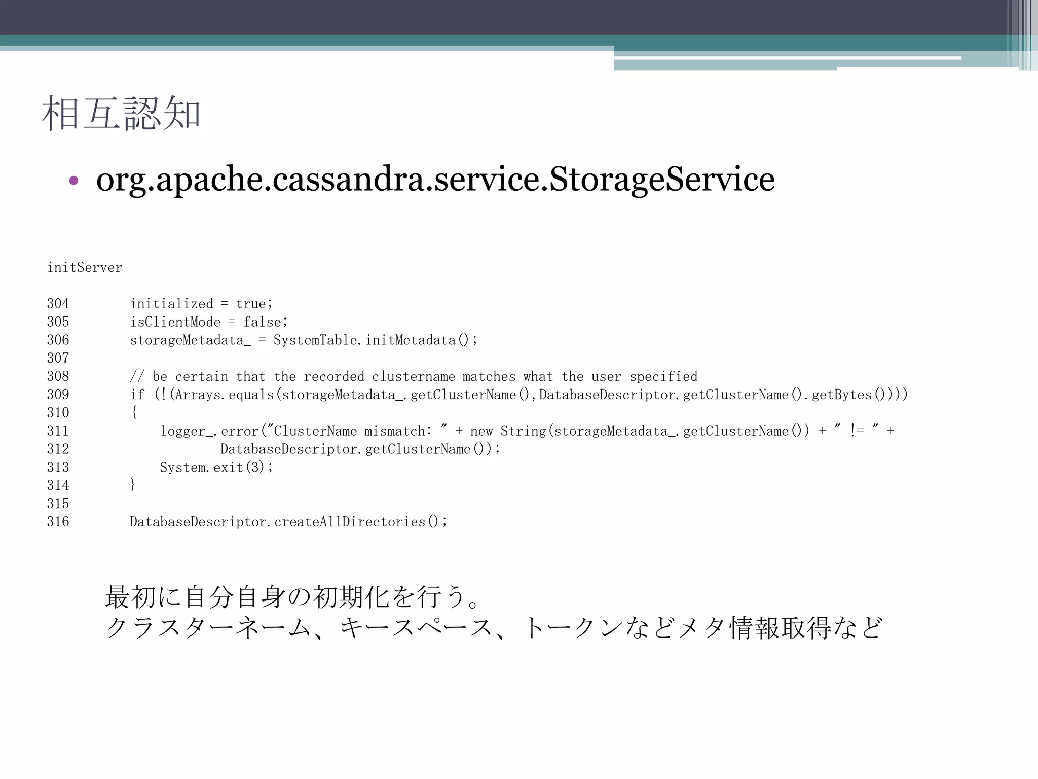 デーモン起動Setup内サーバー初期化まで。63    private void setup() throws IOException, TTransportException64    {~~~~69      intlistenPort = DatabaseDescriptor.getThriftPort();70      InetAddresslistenAddr = DatabaseDescriptor.getThriftAddress();~~~~92      try93      {94          SystemTable.checkHealth();95      }~~~~111     CommitLog.recover();112     CompactionManager.instance.checkAllColumnFamilies();~~~~114     // start server internals115     StorageService.instance.initServer();ローカルのIPとポートを取得システムテーブルのチェックCommitログの読み込みと内容のチェック、リカバリーなど初期化開始ここまでorg.apache.cassandra.thrift.CassandraDaemon