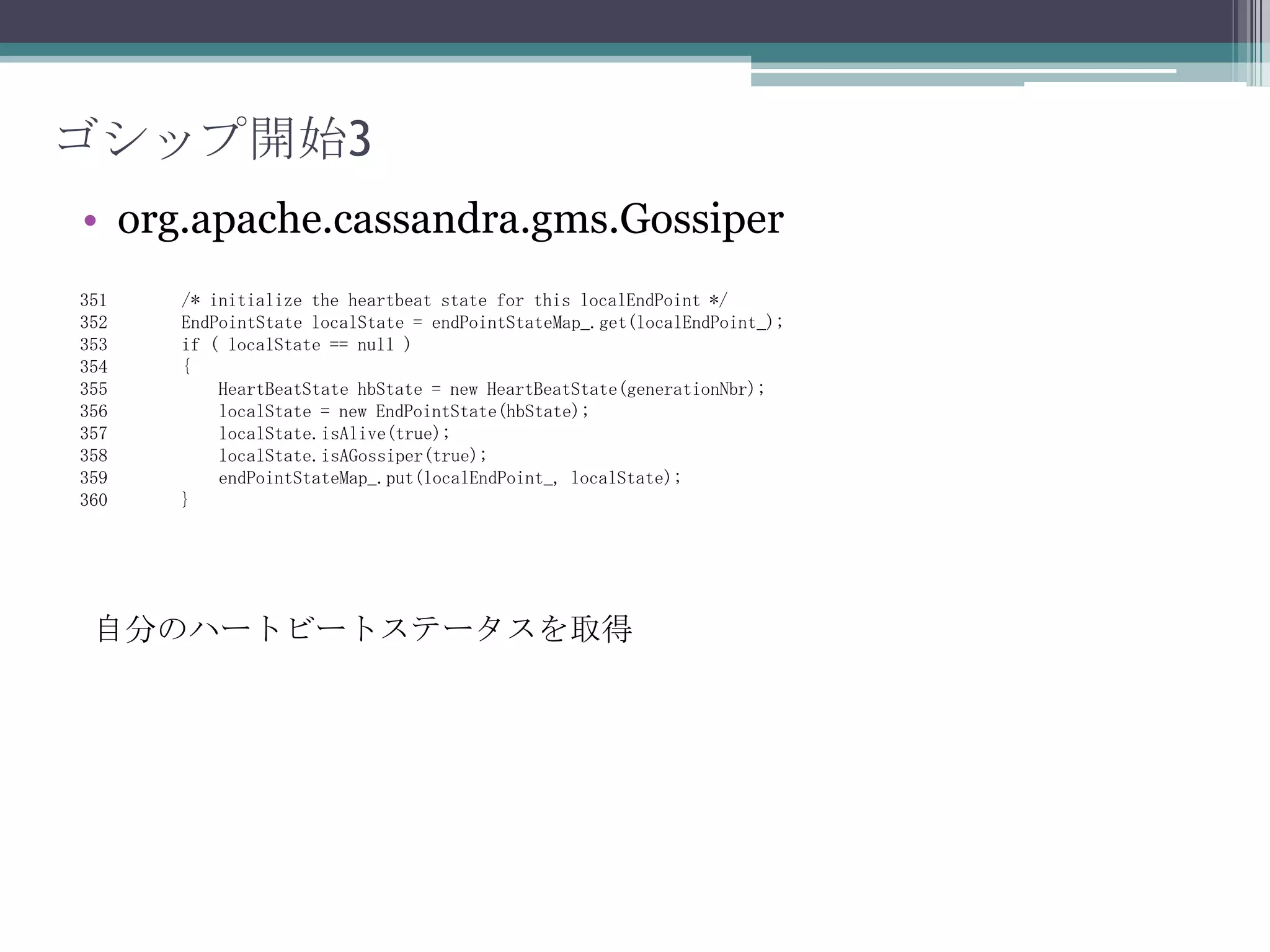 ゴシップ開始2org.apache.cassandra.gms.Gossiper838    public void start(InetAddresslocalEndPoint, intgenerationNbr)839    {840        localEndPoint_ = localEndPoint;841        /* Get the seeds from the config and initialize them. */842        Set<InetAddress> seedHosts = DatabaseDescriptor.getSeeds();843        for (InetAddress seed : seedHosts)844        {845            if (seed.equals(localEndPoint))846                continue;847            seeds_.add(seed);848        }Seedsより自分以外のIPを取得
