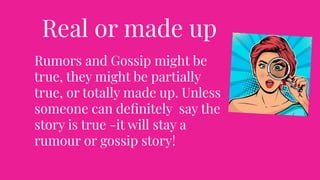 Real or made up
Rumors and Gossip might be
true, they might be partially
true, or totally made up. Unless
someone can deﬁnitely say the
story is true -it will stay a
rumour or gossip story!
 