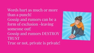 Words hurt as much or more
than a punch!
Gossip and rumors can be a
form of exclusion -leaving
someone out!
Gossip and rumors DESTROY
TRUST
True or not, private is private!
 