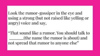 Look the rumor-gossiper in the eye and
using a strong (but not raised like yelling or
angry) voice and say,
“That sound like a rumor. You should talk to
(the name the rumor is about) and
not spread that rumor to anyone else”
 