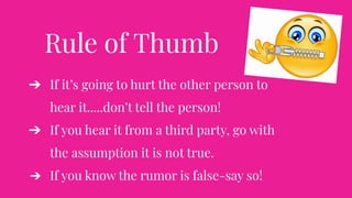 Rule of Thumb
➔ If it’s going to hurt the other person to
hear it.....don’t tell the person!
➔ If you hear it from a third party, go with
the assumption it is not true.
➔ If you know the rumor is false-say so!
 
