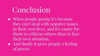 Conclusion
● When people gossip it’s because
they can’t deal with negative issues
in their own lives, and it’s easier for
them to criticize others than to face
their own situation.
● And ﬁnally it gives people a feeling
of power.
 